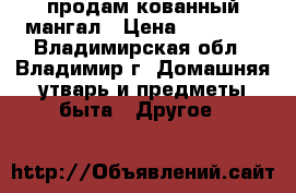 продам кованный мангал › Цена ­ 12 000 - Владимирская обл., Владимир г. Домашняя утварь и предметы быта » Другое   